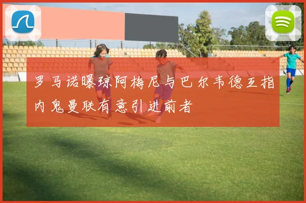 罗马诺曝琼阿梅尼与巴尔韦德互指内鬼曼联有意引进前者