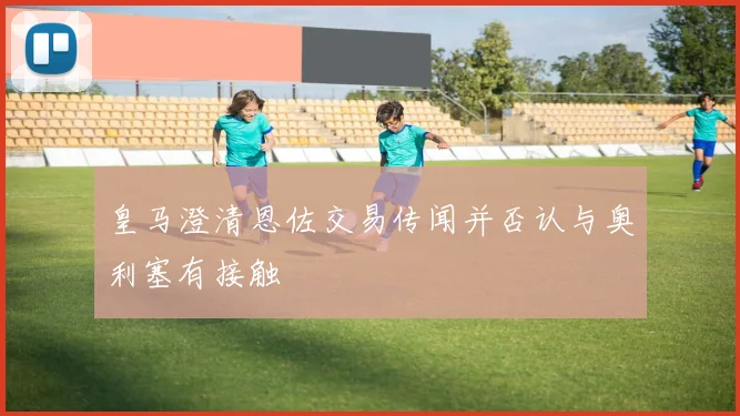皇马澄清恩佐交易传闻并否认与奥利塞有接触