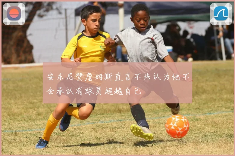安东尼赞詹姆斯直言不讳认为他不会承认有球员超越自己