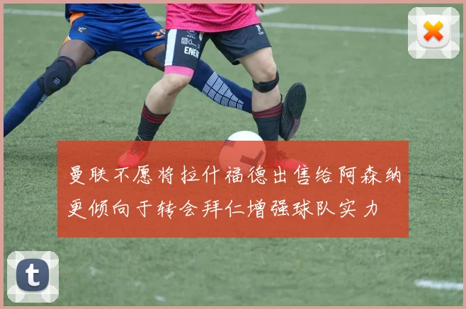 曼联不愿将拉什福德出售给阿森纳更倾向于转会拜仁增强球队实力