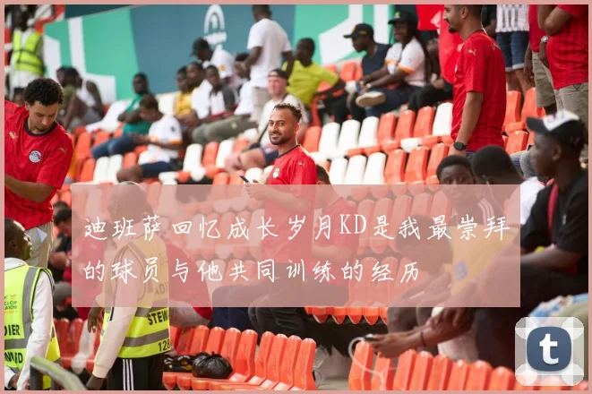迪班萨回忆成长岁月KD是我最崇拜的球员与他共同训练的经历