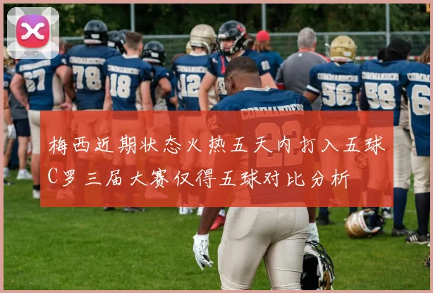 梅西近期状态火热五天内打入五球C罗三届大赛仅得五球对比分析