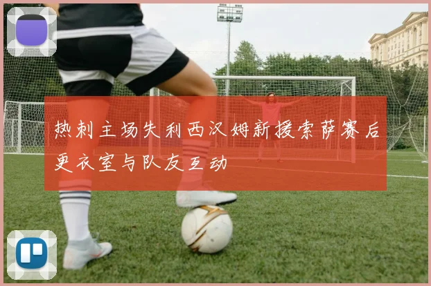 热刺主场失利西汉姆新援索萨赛后更衣室与队友互动