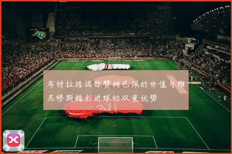 布特拉格诺称赞姆巴佩的价值与维尼修斯精彩进球的双重优势