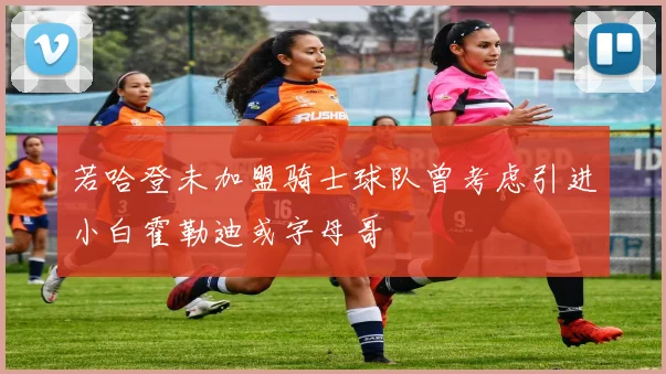 若哈登未加盟骑士球队曾考虑引进小白霍勒迪或字母哥