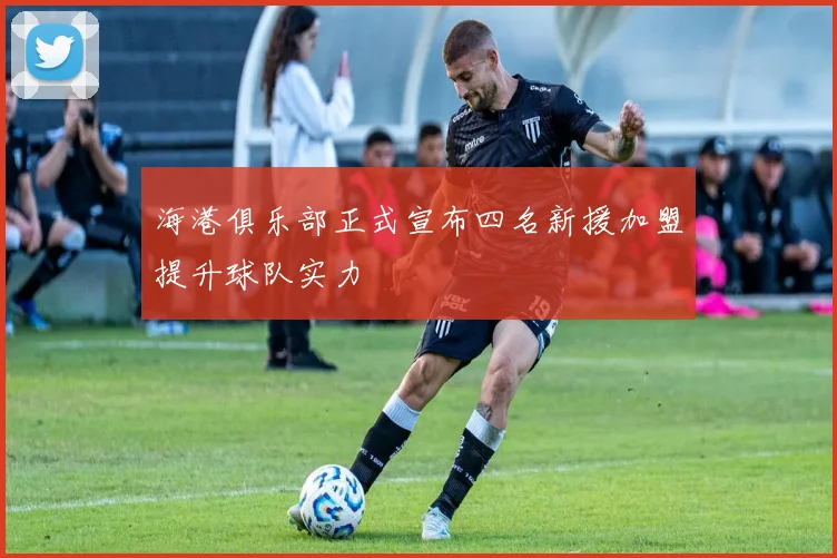 海港俱乐部正式宣布四名新援加盟提升球队实力