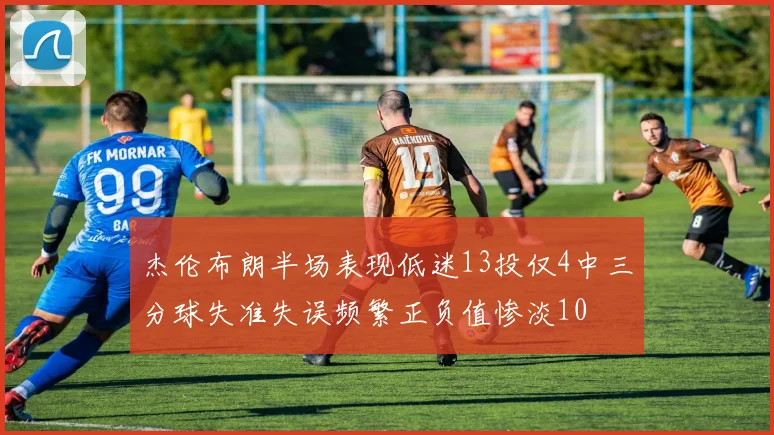 杰伦布朗半场表现低迷13投仅4中三分球失准失误频繁正负值惨淡10