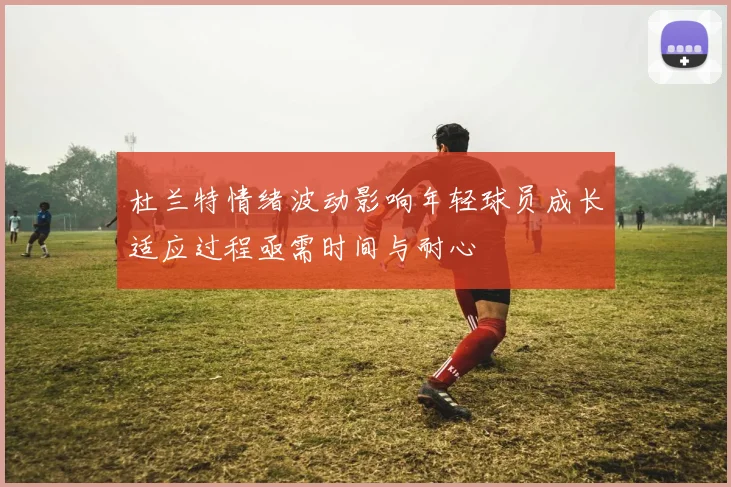杜兰特情绪波动影响年轻球员成长适应过程亟需时间与耐心