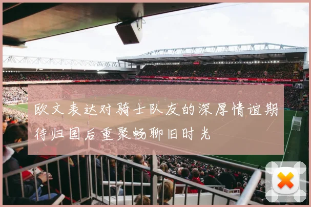 欧文表达对骑士队友的深厚情谊期待归国后重聚畅聊旧时光