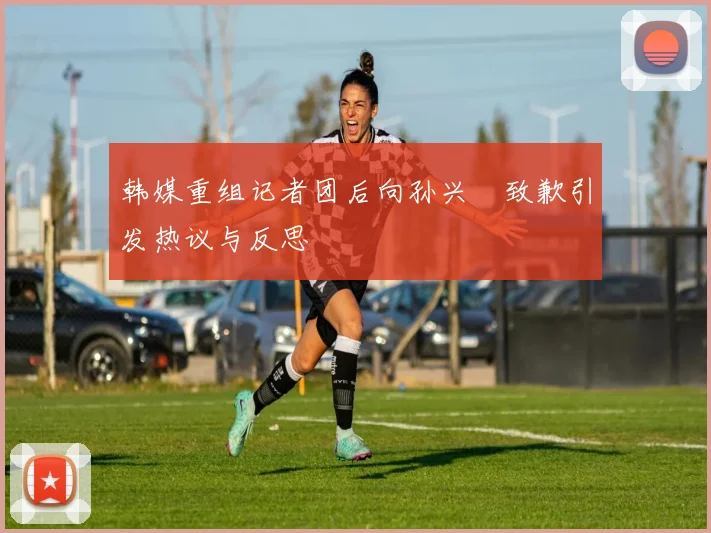 韩媒重组记者团后向孙兴慜致歉引发热议与反思