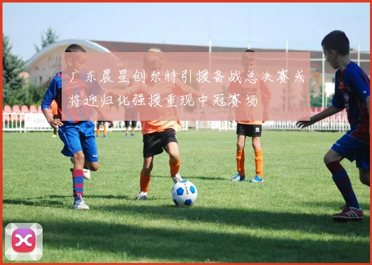 广东晨星创尔特引援备战总决赛或将迎归化强援重现中冠赛场