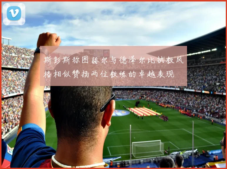 斯彭斯称图赫尔与德泽尔比执教风格相似赞扬两位教练的卓越表现