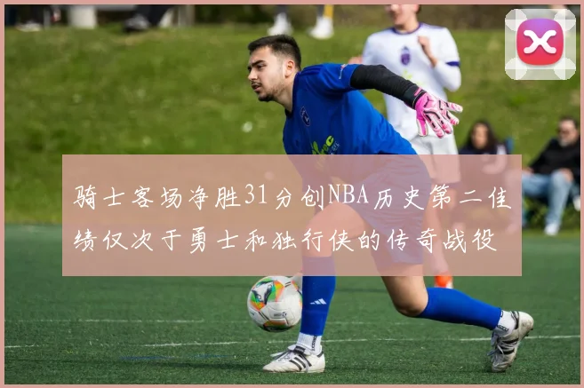 骑士客场净胜31分创NBA历史第二佳绩仅次于勇士和独行侠的传奇战役