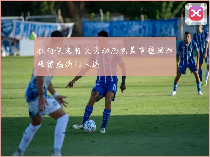 独行侠老将交易动态克莱华盛顿加福德成热门人选