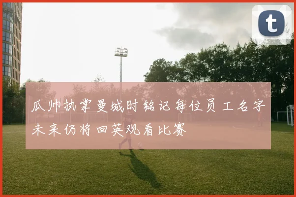瓜帅执掌曼城时铭记每位员工名字未来仍将回英观看比赛