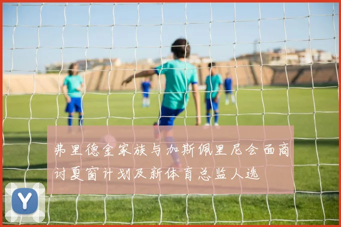 弗里德金家族与加斯佩里尼会面商讨夏窗计划及新体育总监人选