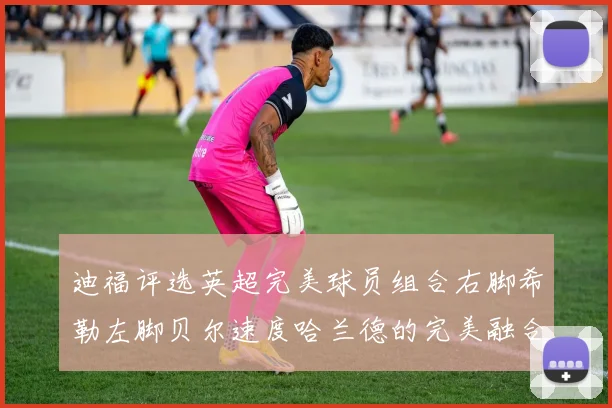 迪福评选英超完美球员组合右脚希勒左脚贝尔速度哈兰德的完美融合