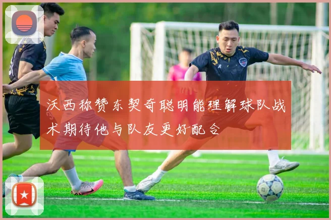 沃西称赞东契奇聪明能理解球队战术期待他与队友更好配合