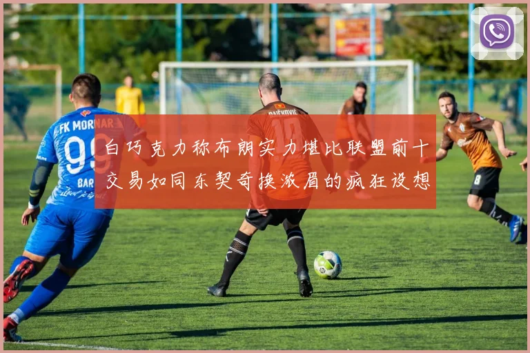 白巧克力称布朗实力堪比联盟前十交易如同东契奇换浓眉的疯狂设想