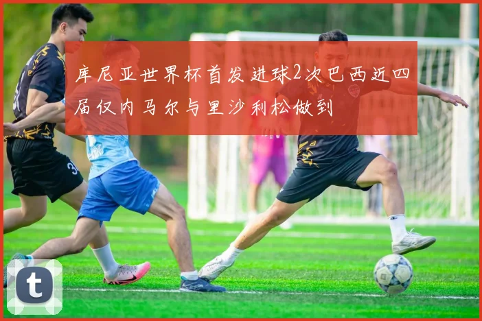 库尼亚世界杯首发进球2次巴西近四届仅内马尔与里沙利松做到