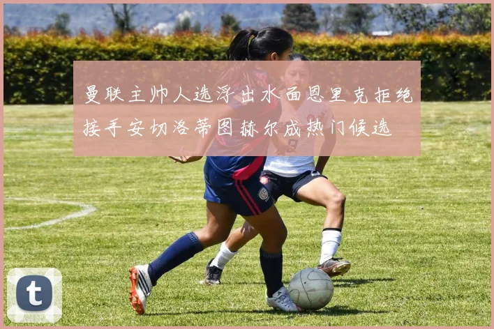 曼联主帅人选浮出水面恩里克拒绝接手安切洛蒂图赫尔成热门候选