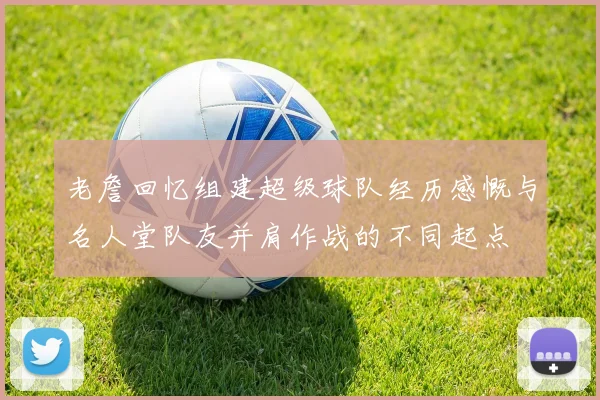 老詹回忆组建超级球队经历感慨与名人堂队友并肩作战的不同起点