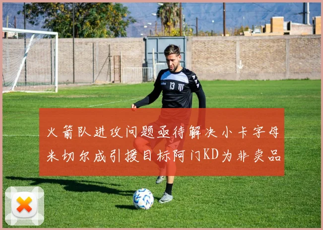 火箭队进攻问题亟待解决小卡字母米切尔成引援目标阿门KD为非卖品