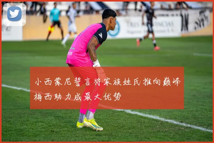 小西蒙尼誓言将家族姓氏推向巅峰梅西助力成最大优势