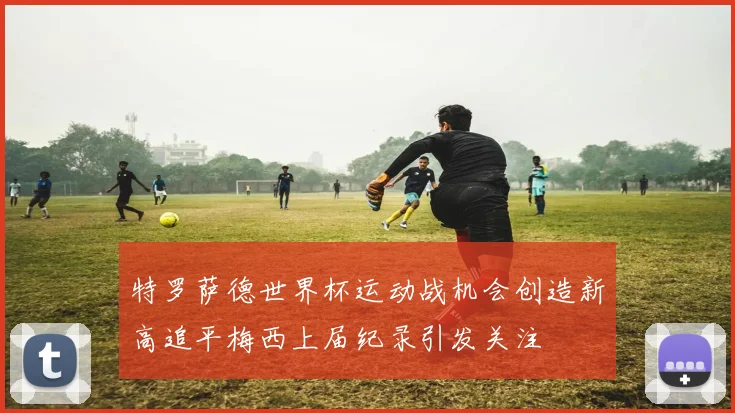 特罗萨德世界杯运动战机会创造新高追平梅西上届纪录引发关注